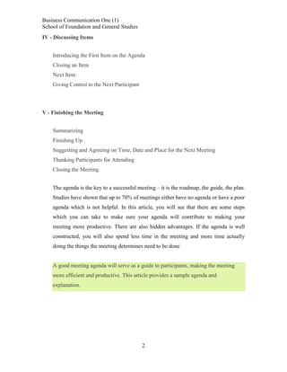 Business Communication One (1)
School of Foundation and General Studies
IV - Discussing Items
Introducing the First Item on the Agenda
Closing an Item
Next Item
Giving Control to the Next Participant

V - Finishing the Meeting
Summarizing
Finishing Up
Suggesting and Agreeing on Time, Date and Place for the Next Meeting
Thanking Participants for Attending
Closing the Meeting
The agenda is the key to a successful meeting – it is the roadmap, the guide, the plan.
Studies have shown that up to 70% of meetings either have no agenda or have a poor
agenda which is not helpful. In this article, you will see that there are some steps
which you can take to make sure your agenda will contribute to making your
meeting more productive. There are also hidden advantages. If the agenda is well
constructed, you will also spend less time in the meeting and more time actually
doing the things the meeting determines need to be done

A good meeting agenda will serve as a guide to participants, making the meeting
more efficient and productive. This article provides a sample agenda and
explanation.

2

 