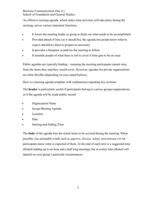 Business Communication One (1)
School of Foundation and General Studies
An effective meeting agenda, which states what activities will take place during the
meeting, serves various important functions:


It forces the meeting leader or group to think out what needs to be accomplished



Provided ahead of time (as it should be), the agenda lets people know what to
expect and allows them to prepare as necessary



It provides a blueprint or path for the meeting to follow



It reminds people of what there is left to cover if time gets to be an issue

Public agendas are typically binding – meaning the meeting participants cannot stray
from the items they said they would cover. However, agendas for private organizations
are often flexible (depending on your stated bylaws)
Here is a meeting agenda template with explanations regarding key sections:
The header is particularly useful if participants belong to various groups/organizations,
or if the agenda will be made public record:


Organization Name



Group Meeting Agenda



Location



Date



Starting and Ending Time

The body of the agenda lists the actual items to be covered during the meeting. When
possible, use actionable words such as approve, discuss, adopt, and announce to let
participants know what is expected of them. At the end of each item is a suggested time
allotted (adding up to an hour and a half long meeting), but in reality time allotted will
depend on your group’s particular circumstances.

3

 