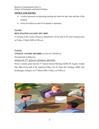 Business Communication One (1)
School of Foundation and General Studies
NOTICE AND AGENDA


A notice announces an upcoming meeting and states the type, date and time of the
meeting.



It may be written as a part of an agenda or separately

Example,
RITE MASTER GALLERY SDN .BHD.
A meeting of the Creative Resource Department will be held in the main meeting room
on Friday, 4 March 2009 at 9.00 a.m.

Example,
ANGELIC ANCHEE SDN.BHD. (Co.No.6111786388-A)
(Incorporated in Malaysia)
NOTICE OF 3RD ANNUAL GENERAL MEETING
Notice is hereby given that the 3rd Annual General Meeting (AGM) OF Angelic Anchee
Sdn. Bhd.will be held at the registered Office, No 85, Plaza Seri Serdang, 43000, Seri
Kembangan, Selangor; on 27 March 2009 ( Friday ) at 10.00 a.m.

4

 