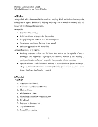 Business Communication One (1)
School of Foundation and General Studies

AGENDA
An agenda is a list of topics to be discussed at a meeting, Small and informal meetings do
not require an agenda. However, a meeting involving a lot of people or covering a lot of
issues will need an agenda in advance.
An agenda,


Facilitates the meeting



Helps participant to prepare for the meeting



Keeps participants on track once the meeting starts



Structures a meeting so that time is not wasted



Provides opportunities for discussion

An agenda consists of two parts,


Ordinary business – these are the items that appear on the agenda of every
meeting(at the beginning – apologies for absence, minutes of last meeting ,
matters arising ) ( at the end – any other business, date of next meeting )



Special business – these re special matters to be discussed at specific meetings.
They are placed after the items of ordinary business (chairperson ‘s report , open
house , facilities , fund raising reports )

EXAMPLE
AGENDA
1. Apologies for Absence
2. Confirmation of Previous Minutes
3. Matters Arising
4. Chairperson’s Report
5. InterZone Badminton Competition 2009
6. New Coach
7. Purchase of Shuttlecocks
8. Any other Business
9. Date of Next Meeting

5

 