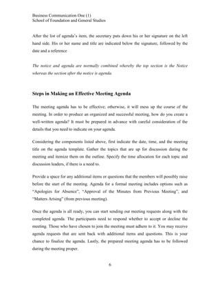 Business Communication One (1)
School of Foundation and General Studies
After the list of agenda’s item, the secretary puts down his or her signature on the left
hand side. His or her name and title are indicated below the signature, followed by the
date and a reference

The notice and agenda are normally combined whereby the top section is the Notice
whereas the section after the notice is agenda.

Steps in Making an Effective Meeting Agenda
The meeting agenda has to be effective; otherwise, it will mess up the course of the
meeting. In order to produce an organized and successful meeting, how do you create a
well-written agenda? It must be prepared in advance with careful consideration of the
details that you need to indicate on your agenda.
Considering the components listed above, first indicate the date, time, and the meeting
title on the agenda template. Gather the topics that are up for discussion during the
meeting and itemize them on the outline. Specify the time allocation for each topic and
discussion leaders, if there is a need to.
Provide a space for any additional items or questions that the members will possibly raise
before the start of the meeting. Agenda for a formal meeting includes options such as
“Apologies for Absence”, “Approval of the Minutes from Previous Meeting”, and
“Matters Arising” (from previous meeting).
Once the agenda is all ready, you can start sending out meeting requests along with the
completed agenda. The participants need to respond whether to accept or decline the
meeting. Those who have chosen to join the meeting must adhere to it. You may receive
agenda requests that are sent back with additional items and questions. This is your
chance to finalize the agenda. Lastly, the prepared meeting agenda has to be followed
during the meeting proper.

6

 