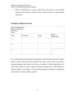 Business Communication One (1)
School of Foundation and General Studies


Don't be intimidated, you may be called upon many times to write meeting
minutes, and the ability to produce concise, coherent minutes is widely admired
and valued.

Example of Minutes Format
Name of Organization:
Purpose of Meeting:
Date/Time:
Chair:
Topic

Discussion

Action

Person
Responsible

1.

2.

3.

It is a meeting framework that keeps the participants in control and focused on the subject
matter or topic at hand instead of getting off the track. In other words, it provides a
meaningful purpose and direction to any type of meeting. A meeting agenda has to be
creative and effective in order to make the meeting a productive one. The facilitator or
meeting organizer must prepare a well-constructed agenda by knowing its components
and the steps in writing an effective agenda.

9

 