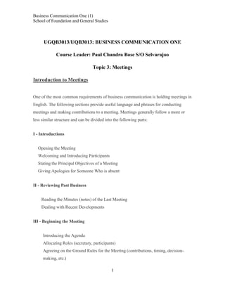 Business Communication One (1)
School of Foundation and General Studies

UGQB3013/UQB3013: BUSINESS COMMUNICATION ONE
Course Leader: Paul Chandra Bose S/O Selvarajoo
Topic 3: Meetings
Introduction to Meetings
One of the most common requirements of business communication is holding meetings in
English. The following sections provide useful language and phrases for conducting
meetings and making contributions to a meeting. Meetings generally follow a more or
less similar structure and can be divided into the following parts:
I - Introductions
Opening the Meeting
Welcoming and Introducing Participants
Stating the Principal Objectives of a Meeting
Giving Apologies for Someone Who is absent
II - Reviewing Past Business
Reading the Minutes (notes) of the Last Meeting
Dealing with Recent Developments
III - Beginning the Meeting
Introducing the Agenda
Allocating Roles (secretary, participants)
Agreeing on the Ground Rules for the Meeting (contributions, timing, decisionmaking, etc.)
1

 