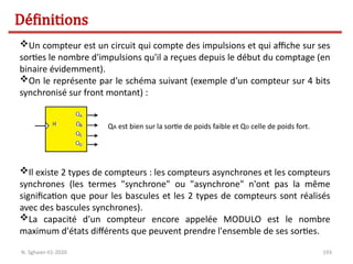 193
Un compteur est un circuit qui compte des impulsions et qui affiche sur ses
sorties le nombre d'impulsions qu'il a reçues depuis le début du comptage (en
binaire évidemment).
On le représente par le schéma suivant (exemple d’un compteur sur 4 bits
synchronisé sur front montant) :
QA est bien sur la sortie de poids faible et QD celle de poids fort.
Il existe 2 types de compteurs : les compteurs asynchrones et les compteurs
synchrones (les termes "synchrone" ou "asynchrone" n'ont pas la même
signification que pour les bascules et les 2 types de compteurs sont réalisés
avec des bascules synchrones).
La capacité d'un compteur encore appelée MODULO est le nombre
maximum d'états différents que peuvent prendre l'ensemble de ses sorties.
Définitions
N. Sghaier-II1-2020
 