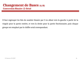R. Besrour-II1-2017 16
Changement de Bases (6/8)
Conversion Binaire  Octal
Il faut regrouper les bits du nombre binaire par 3 en allant vers la gauche à partir de la
virgule pour la partie entière, et vers la droite pour la partie fractionnaire, puis chaque
groupe est remplacé par le chiffre octal correspondant.
 