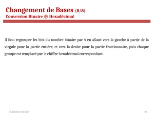 R. Besrour-II1-2017 18
Changement de Bases (8/8)
Conversion Binaire  Hexadécimal
Il faut regrouper les bits du nombre binaire par 4 en allant vers la gauche à partir de la
virgule pour la partie entière, et vers la droite pour la partie fractionnaire, puis chaque
groupe est remplacé par le chiffre hexadécimal correspondant.
 