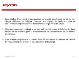 R. Besrour-II1-2017 30
Objectifs
o Pour étudier d’une manière systématique les circuits numériques, on utilise une
algèbre différente de l’algèbre classique, dite algèbre de Boole, du nom du
mathématicien anglais, inventeur de ce concept (George Boole 1815-1864).
o Nous proposons dans ce chapitre les lois, règles et théorèmes de l’algèbre de Boole,
nécessaires et suffisants pour la compréhension du fonctionnement de ces circuits
numériques.
o Nous étudierons également la simplification des expressions booléennes en utilisant
les règles de l’algèbre de Boole et les diagrammes de Karnaugh.
 