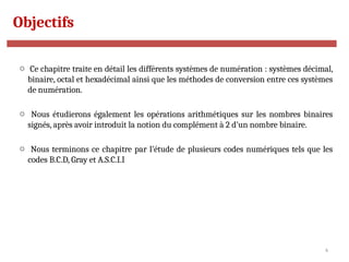 4
Objectifs
o Ce chapitre traite en détail les différents systèmes de numération : systèmes décimal,
binaire, octal et hexadécimal ainsi que les méthodes de conversion entre ces systèmes
de numération.
o Nous étudierons également les opérations arithmétiques sur les nombres binaires
signés, après avoir introduit la notion du complément à 2 d’un nombre binaire.
o Nous terminons ce chapitre par l’étude de plusieurs codes numériques tels que les
codes B.C.D, Gray et A.S.C.I.I
 