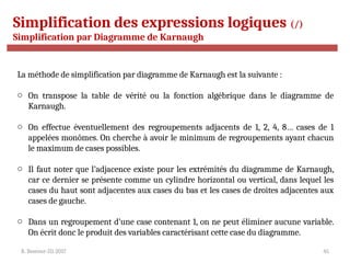 R. Besrour-II1-2017 45
Simplification des expressions logiques (/)
Simplification par Diagramme de Karnaugh
La méthode de simplification par diagramme de Karnaugh est la suivante :
o On transpose la table de vérité ou la fonction algébrique dans le diagramme de
Karnaugh.
o On effectue éventuellement des regroupements adjacents de 1, 2, 4, 8… cases de 1
appelées monômes. On cherche à avoir le minimum de regroupements ayant chacun
le maximum de cases possibles.
o Il faut noter que l’adjacence existe pour les extrémités du diagramme de Karnaugh,
car ce dernier se présente comme un cylindre horizontal ou vertical, dans lequel les
cases du haut sont adjacentes aux cases du bas et les cases de droites adjacentes aux
cases de gauche.
o Dans un regroupement d’une case contenant 1, on ne peut éliminer aucune variable.
On écrit donc le produit des variables caractérisant cette case du diagramme.
 