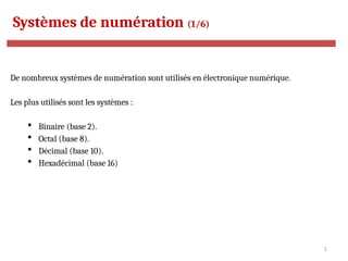 5
Systèmes de numération (1/6)
De nombreux systèmes de numération sont utilisés en électronique numérique.
Les plus utilisés sont les systèmes :
 Binaire (base 2).
 Octal (base 8).
 Décimal (base 10).
 Hexadécimal (base 16)
 
