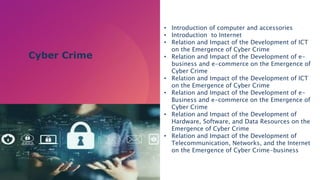 • Introduction of computer and accessories
• Introduction to Internet
• Relation and Impact of the Development of ICT
on the Emergence of Cyber Crime
• Relation and Impact of the Development of e-
business and e-commerce on the Emergence of
Cyber Crime
• Relation and Impact of the Development of ICT
on the Emergence of Cyber Crime
• Relation and Impact of the Development of e-
Business and e-commerce on the Emergence of
Cyber Crime
• Relation and Impact of the Development of
Hardware, Software, and Data Resources on the
Emergence of Cyber Crime
• Relation and Impact of the Development of
Telecommunication, Networks, and the Internet
on the Emergence of Cyber Crime-business
Cyber Crime
 