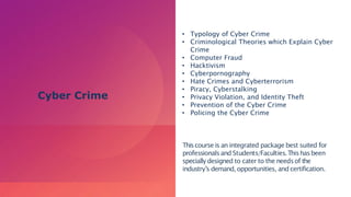 • Typology of Cyber Crime
• Criminological Theories which Explain Cyber
Crime
• Computer Fraud
• Hacktivism
• Cyberpornography
• Hate Crimes and Cyberterrorism
• Piracy, Cyberstalking
• Privacy Violation, and Identity Theft
• Prevention of the Cyber Crime
• Policing the Cyber Crime
Thiscourse is an integrated package best suited for
professionalsand Students/Faculties.Thishasbeen
specially designed to cater to the needsof the
industry’s demand, opportunities, and certification.
Cyber Crime
 