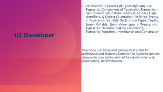 • Introduction Features of Typescript,Why use
Typescript,Component of Typescript,Typescript –
Environment Setup,Basic Syntax (Compiler Flags,
Identifiers, & Object Orientation) Inferred Typing
in Typescript, Variable Declaration Types, Tuples,
Enum, Nullable, Union (New types in Typescript),
Typescript Decision making conditions,
Typescript Function, Inheritance and Constructor
Thiscourse is an integrated package best suited for
professionalsand Students/Faculties.Thishasbeen specially
designed to cater to the needsof theindustry’s demand,
opportunities, and certification.
UI Developer
 