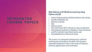 INTEGRA TED
COURSE TOPICS
Data Science with Machine Learning using
Python and BI
• Python Programming and Pythonlibrarieslike Pandas,
• NumPy,Matplotlib, etc.
• Machine Learning
• SQL
• Advance Excel
• Microsoft PowerBI for interactive data visualization
• Data Engineering features (Database, Data warehouse
• and ETL toolslike Azure Data Factory and
• AzureDatabricks) onMicrosoft Azure
Thiscourse is an integrated package best suited for
professionalsand Students/Faculties.Thishasbeen
especially designed to cater to the needsof industry’s
demand, opportunities and certification.
 