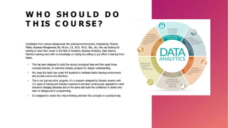 W H O SH O U L D D O
T H IS C O U R SE ?
Candidates from various backgrounds like science/commerce/arts, Engineering, Finance,
Maths, Business Management, BA, BCom, CA, BCA, MCA, BSc., etc. who are looking for
training to start their career in the field of Analytics, Business Analytics, Data Science,
Machine Learning even with no knowledge on coding but willing to put effort in learning from
basics.
• This has been designed to build the strong conceptual base and then apply those
concepts learned, on real-time Industry projects for deeper understanding.
• We keep the batch size under 8-9 students to facilitate better learning environment
and provide one-to-one attention.
• This is not just any other program, it’s a program designed by Industry experts with
13+ years of training and Industry experience and been continuously upgraded to meet
industry's changing demands and on the same side build the confidence in clients who
have no background in programming.
• It is designed to evolve the critical thinking and learn the concepts in a practical way.
 