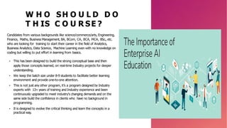 W H O SH O U L D D O
T H IS C O U R SE ?
Candidates from various backgrounds like science/commerce/arts, Engineering,
Finance, Maths, Business Management, BA, BCom, CA, BCA, MCA, BSc., etc.
who are looking for training to start their career in the field of Analytics,
Business Analytics, Data Science, Machine Learning even with no knowledge on
coding but willing to put effort in learning from basics.
• This has been designed to build the strong conceptual base and then
apply those concepts learned, on real-time Industry projects for deeper
understanding.
• We keep the batch size under 8-9 students to facilitate better learning
environment and provide one-to-one attention.
• This is not just any other program, it’s a program designed by Industry
experts with 13+ years of training and Industry experience and been
continuously upgraded to meet industry's changing demands and on the
same side build the confidence in clients who have no background in
programming.
• It is designed to evolve the critical thinking and learn the concepts in a
practical way.
 