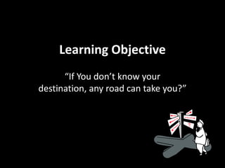 Learning Objective
      “If You don’t know your
destination, any road can take you?”
 