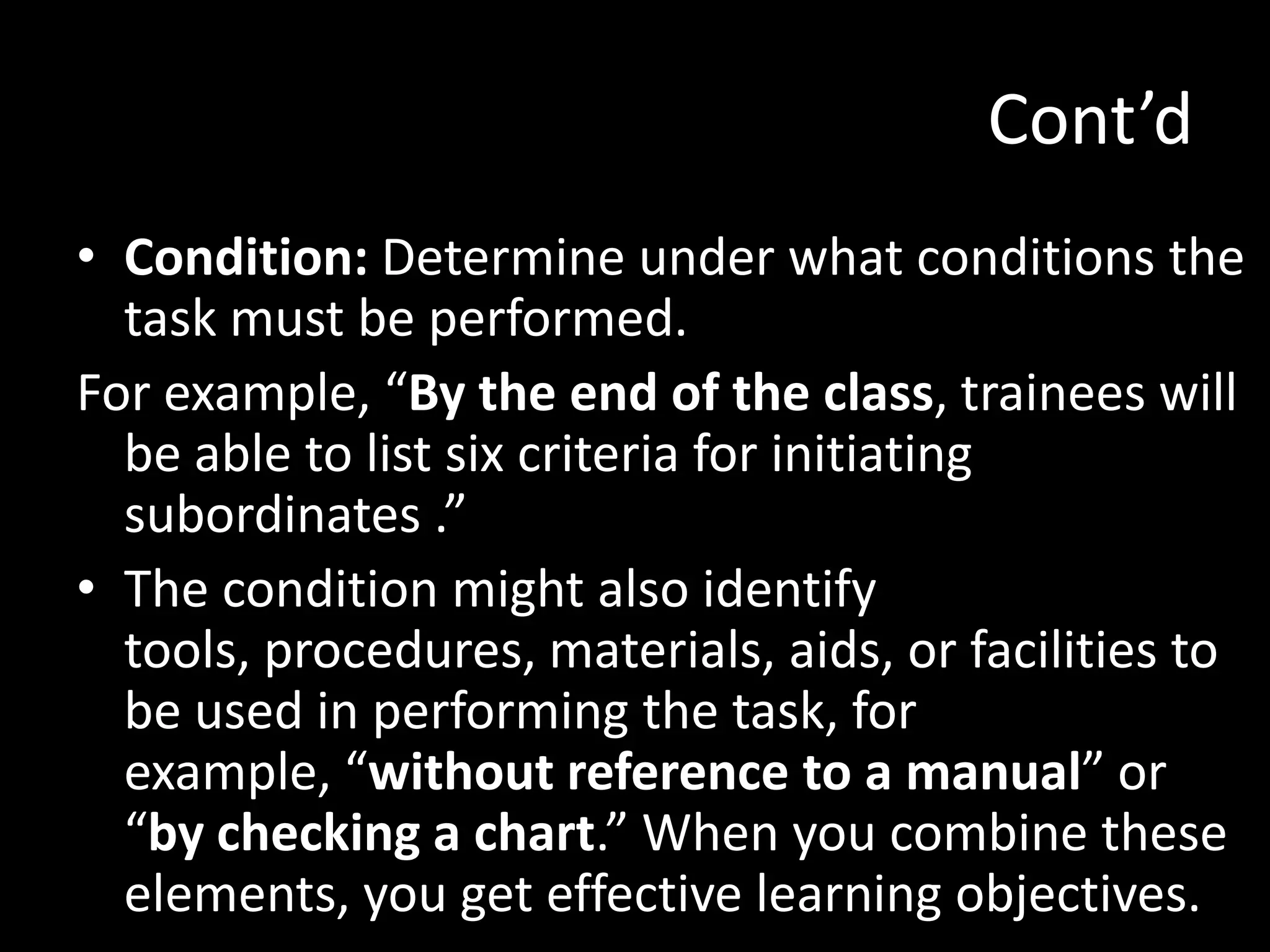 Cont’d
• Condition: Determine under what conditions the
  task must be performed.
For example, “By the end of the class, trainees will
  be able to list six criteria for initiating
  subordinates .”
• The condition might also identify
  tools, procedures, materials, aids, or facilities to
  be used in performing the task, for
  example, “without reference to a manual” or
  “by checking a chart.” When you combine these
  elements, you get effective learning objectives.
 