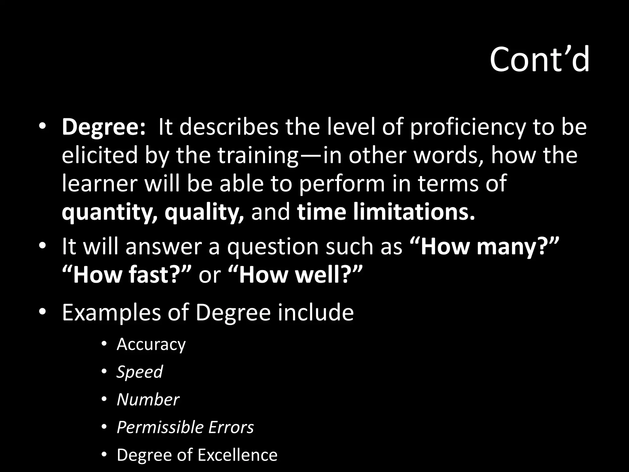 Cont’d
• Degree: It describes the level of proficiency to be
  elicited by the training—in other words, how the
  learner will be able to perform in terms of
  quantity, quality, and time limitations.
• It will answer a question such as “How many?”
  “How fast?” or “How well?”
• Examples of Degree include
      •   Accuracy
      •   Speed
      •   Number
      •   Permissible Errors
      •   Degree of Excellence
 