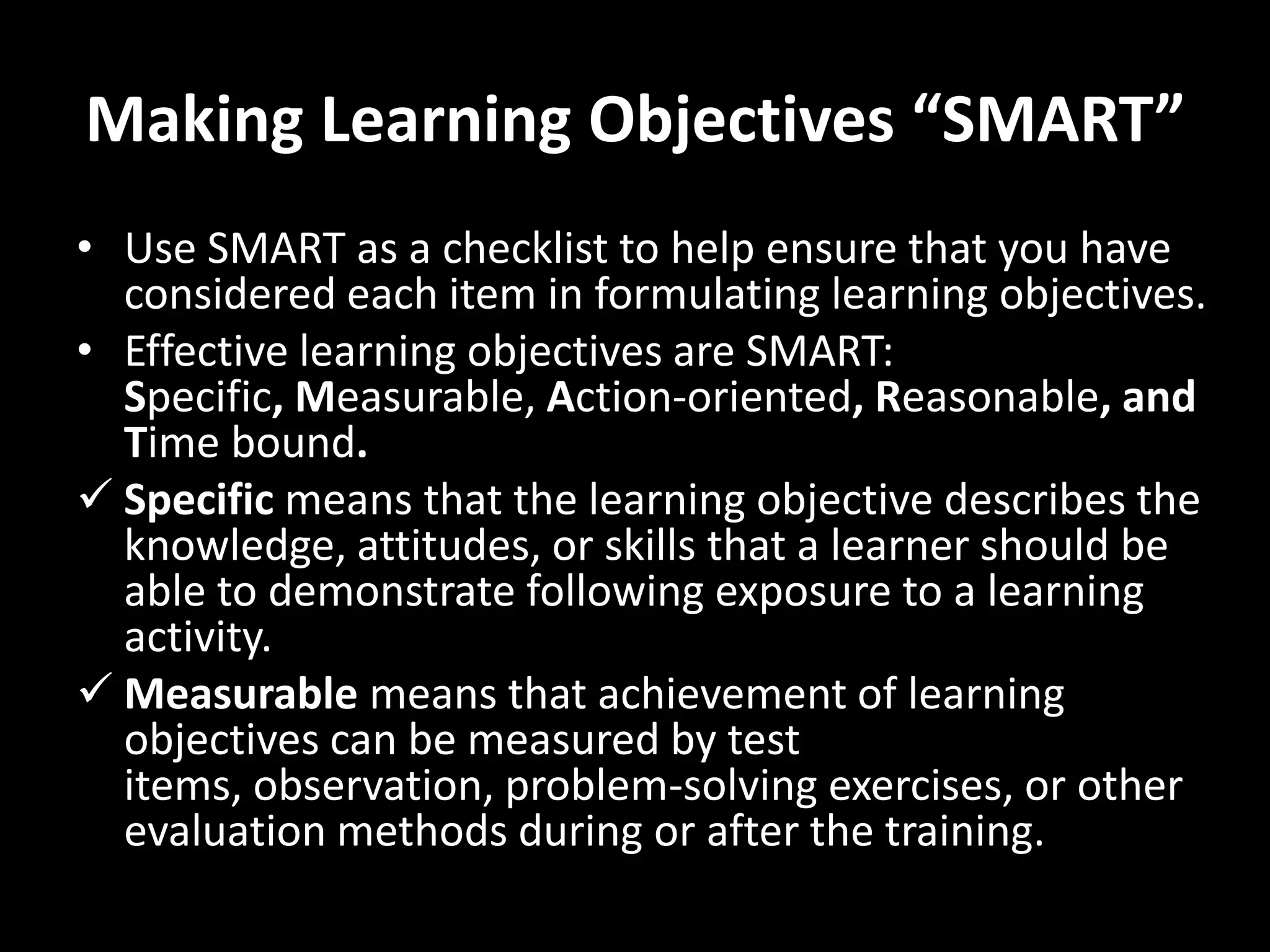 Making Learning Objectives “SMART”
• Use SMART as a checklist to help ensure that you have
  considered each item in formulating learning objectives.
• Effective learning objectives are SMART:
  Specific, Measurable, Action-oriented, Reasonable, and
  Time bound.
 Specific means that the learning objective describes the
  knowledge, attitudes, or skills that a learner should be
  able to demonstrate following exposure to a learning
  activity.
 Measurable means that achievement of learning
  objectives can be measured by test
  items, observation, problem-solving exercises, or other
  evaluation methods during or after the training.
 