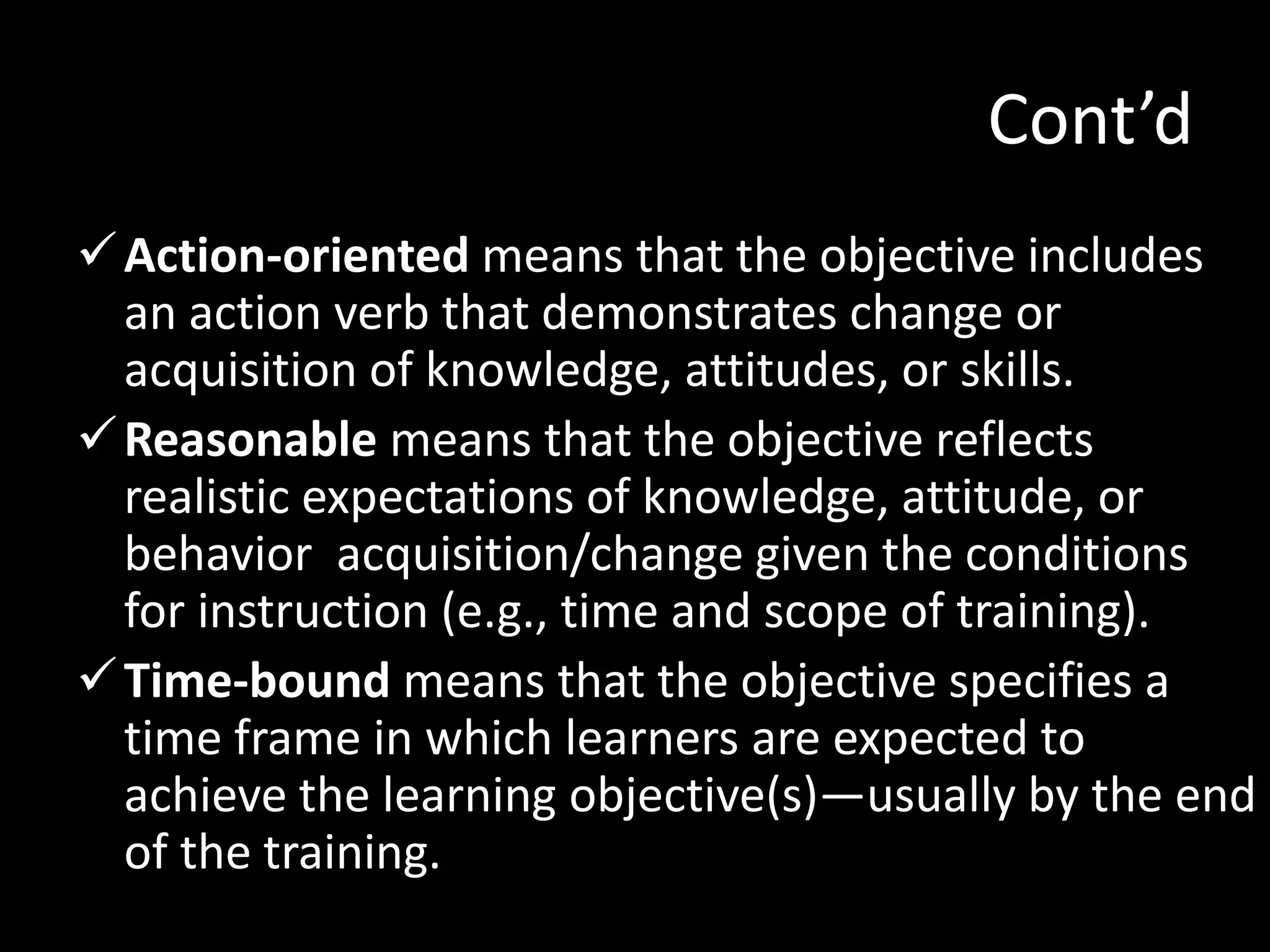 Cont’d
 Action-oriented means that the objective includes
  an action verb that demonstrates change or
  acquisition of knowledge, attitudes, or skills.
 Reasonable means that the objective reflects
  realistic expectations of knowledge, attitude, or
  behavior acquisition/change given the conditions
  for instruction (e.g., time and scope of training).
 Time-bound means that the objective specifies a
  time frame in which learners are expected to
  achieve the learning objective(s)—usually by the end
  of the training.
 