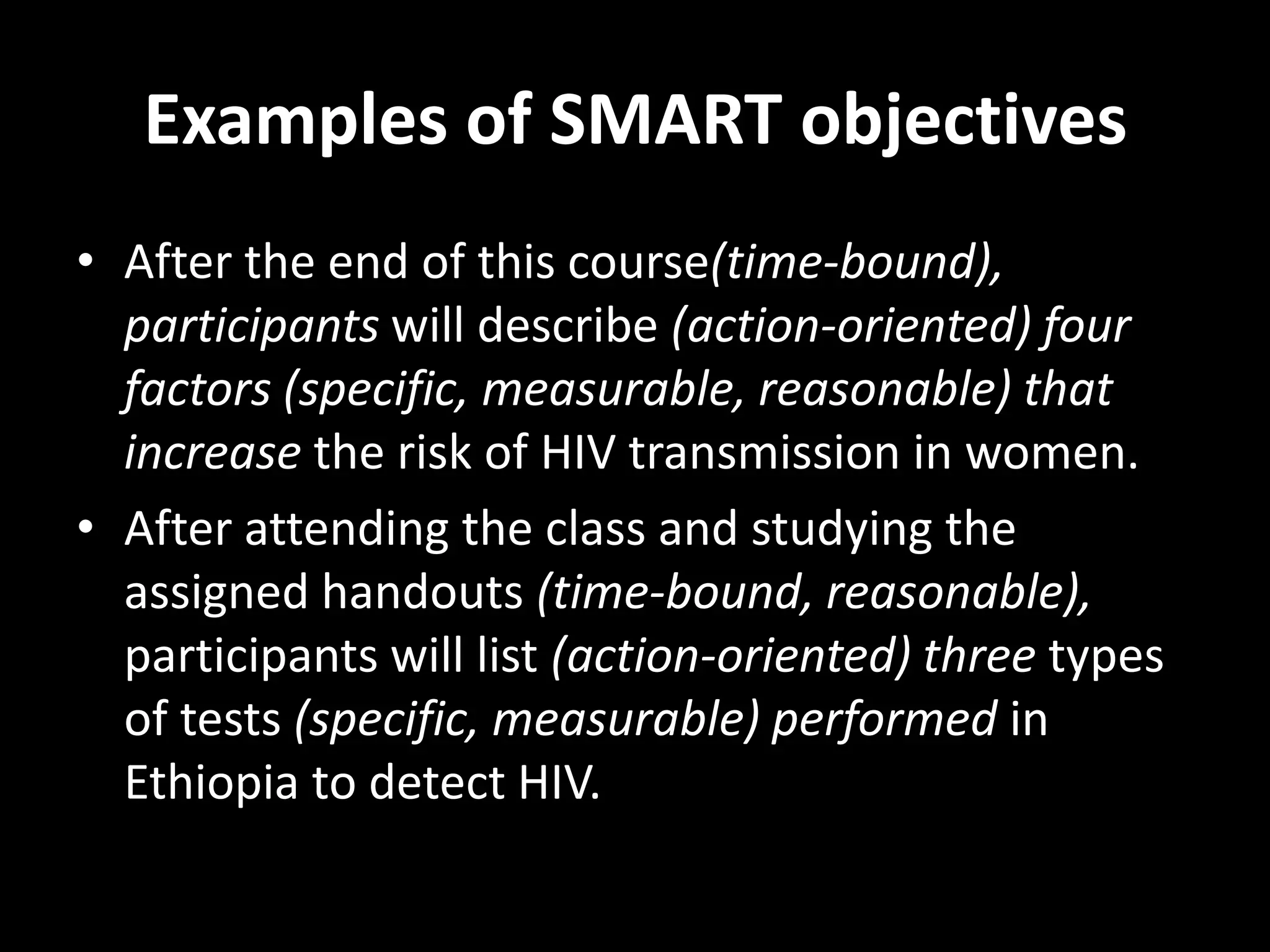 Examples of SMART objectives
• After the end of this course(time-bound),
  participants will describe (action-oriented) four
  factors (specific, measurable, reasonable) that
  increase the risk of HIV transmission in women.
• After attending the class and studying the
  assigned handouts (time-bound, reasonable),
  participants will list (action-oriented) three types
  of tests (specific, measurable) performed in
  Ethiopia to detect HIV.
 