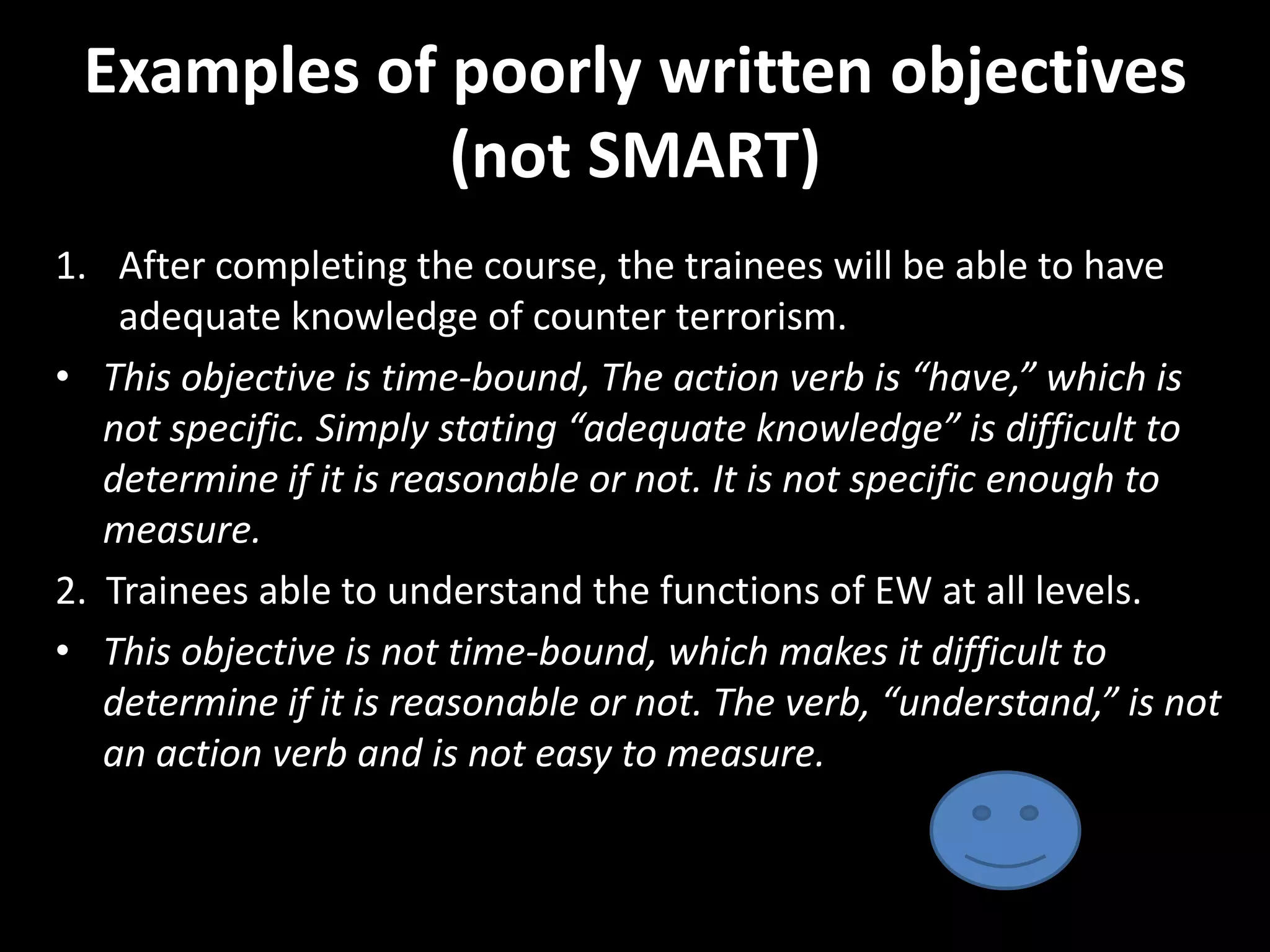 Examples of poorly written objectives
             (not SMART)
1. After completing the course, the trainees will be able to have
    adequate knowledge of counter terrorism.
• This objective is time-bound, The action verb is “have,” which is
   not specific. Simply stating “adequate knowledge” is difficult to
   determine if it is reasonable or not. It is not specific enough to
   measure.
2. Trainees able to understand the functions of EW at all levels.
• This objective is not time-bound, which makes it difficult to
   determine if it is reasonable or not. The verb, “understand,” is not
   an action verb and is not easy to measure.
 