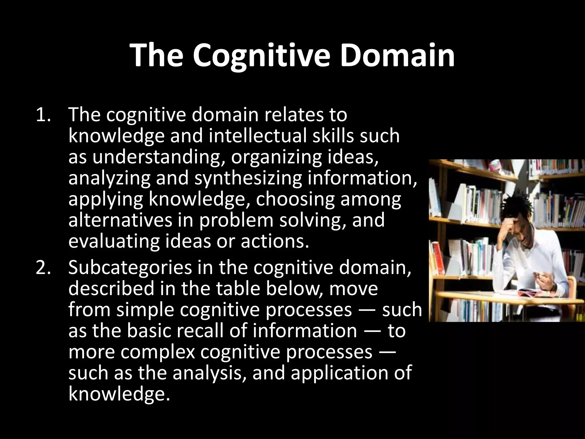 The Cognitive Domain
1. The cognitive domain relates to
   knowledge and intellectual skills such
   as understanding, organizing ideas,
   analyzing and synthesizing information,
   applying knowledge, choosing among
   alternatives in problem solving, and
   evaluating ideas or actions.
2. Subcategories in the cognitive domain,
   described in the table below, move
   from simple cognitive processes — such
   as the basic recall of information — to
   more complex cognitive processes —
   such as the analysis, and application of
   knowledge.
 