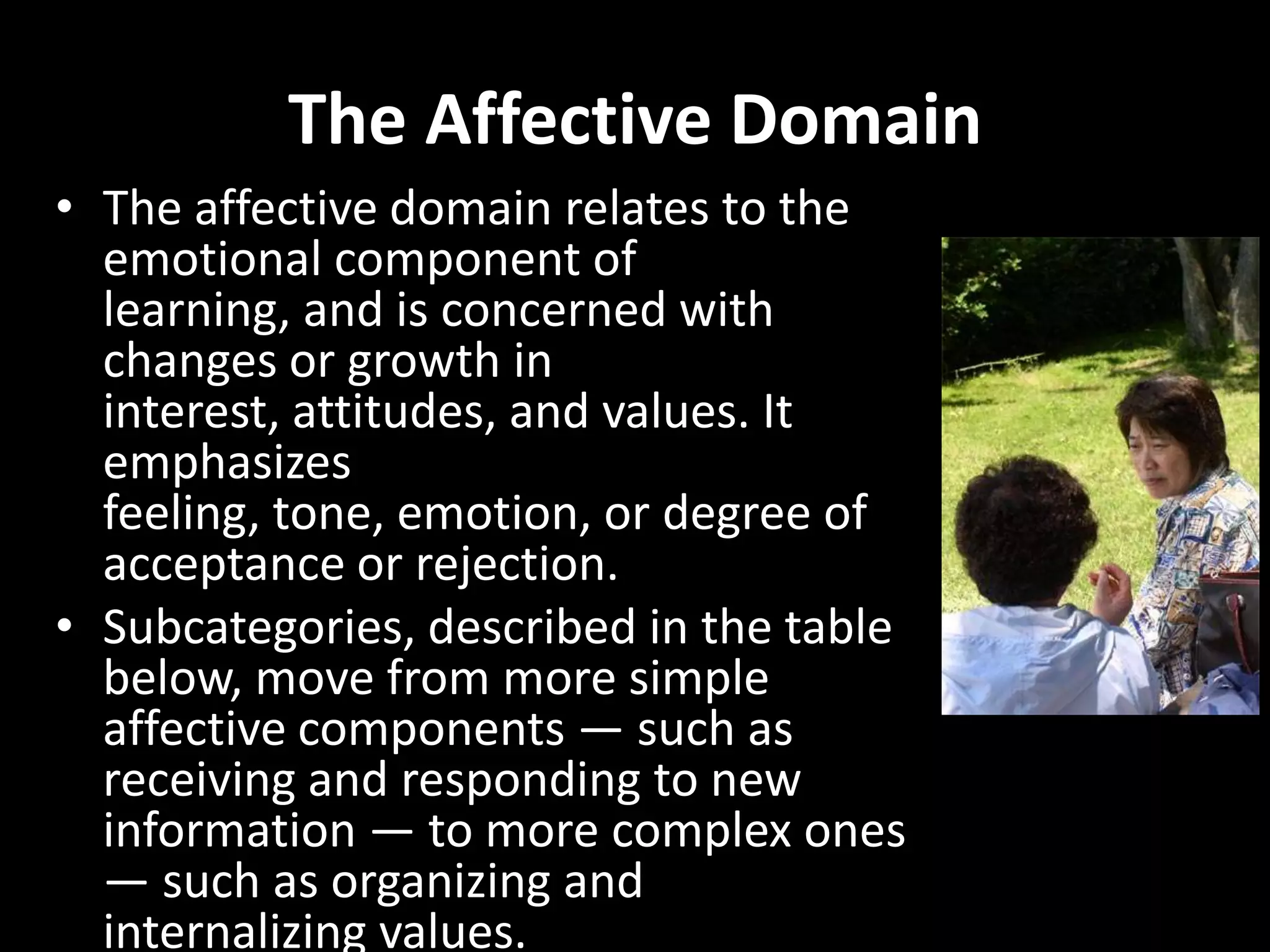 The Affective Domain
• The affective domain relates to the
  emotional component of
  learning, and is concerned with
  changes or growth in
  interest, attitudes, and values. It
  emphasizes
  feeling, tone, emotion, or degree of
  acceptance or rejection.
• Subcategories, described in the table
  below, move from more simple
  affective components — such as
  receiving and responding to new
  information — to more complex ones
  — such as organizing and
  internalizing values.
 