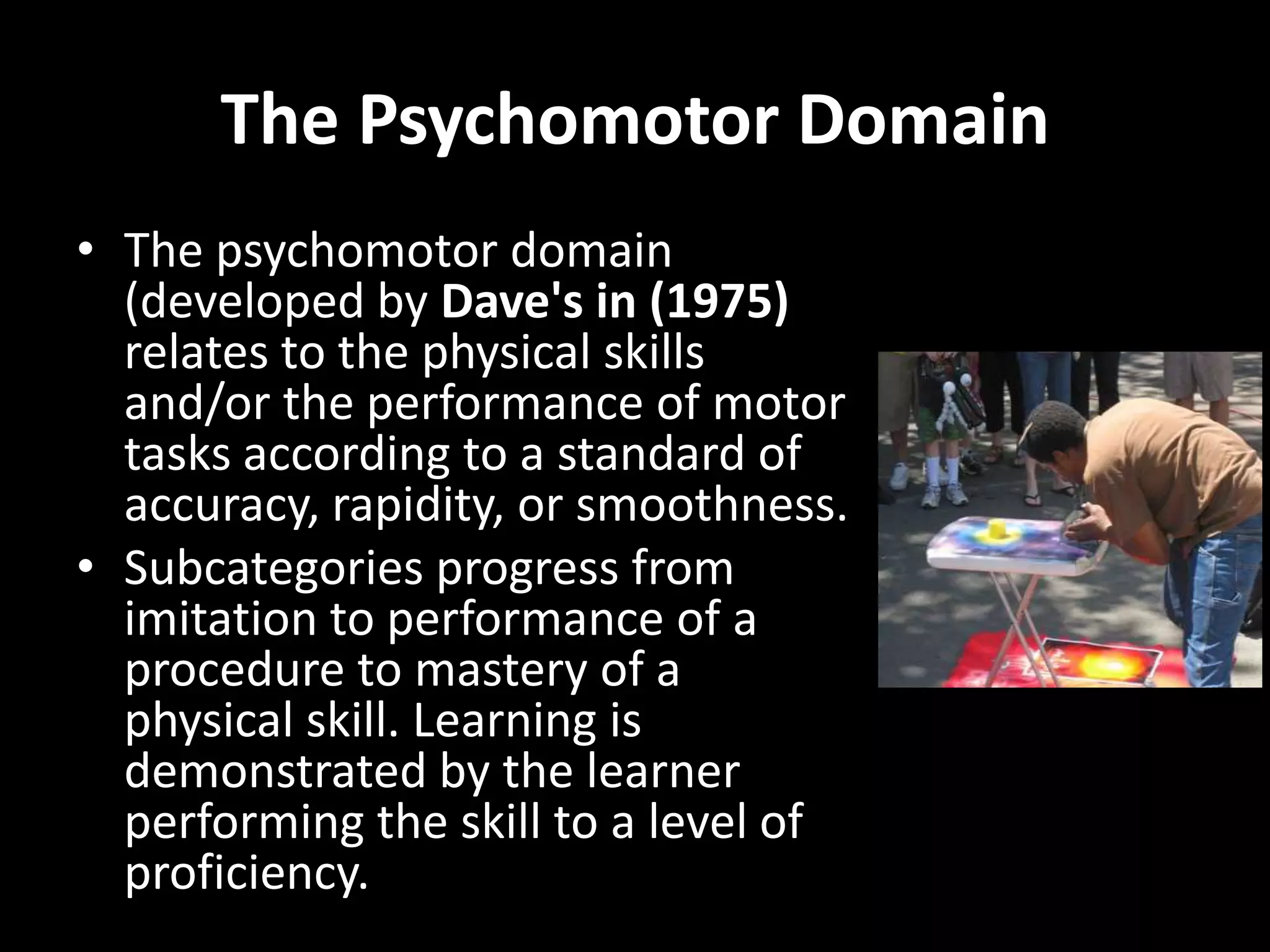 The Psychomotor Domain
• The psychomotor domain
  (developed by Dave's in (1975)
  relates to the physical skills
  and/or the performance of motor
  tasks according to a standard of
  accuracy, rapidity, or smoothness.
• Subcategories progress from
  imitation to performance of a
  procedure to mastery of a
  physical skill. Learning is
  demonstrated by the learner
  performing the skill to a level of
  proficiency.
 