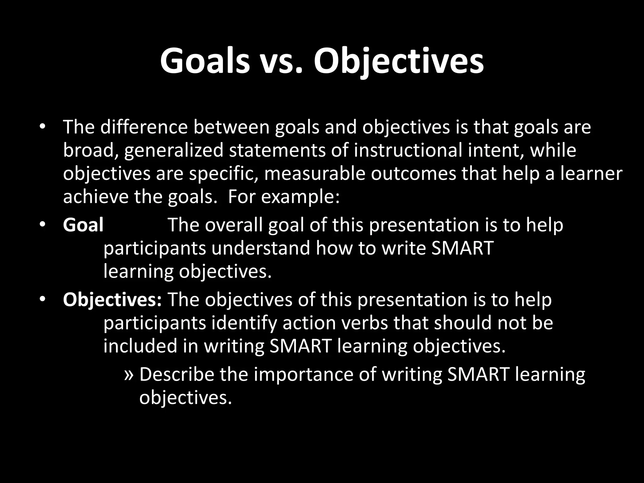 Goals vs. Objectives
• The difference between goals and objectives is that goals are
  broad, generalized statements of instructional intent, while
  objectives are specific, measurable outcomes that help a learner
  achieve the goals. For example:
• Goal        The overall goal of this presentation is to help
      participants understand how to write SMART
      learning objectives.
• Objectives: The objectives of this presentation is to help
      participants identify action verbs that should not be
      included in writing SMART learning objectives.
         » Describe the importance of writing SMART learning
           objectives.
 