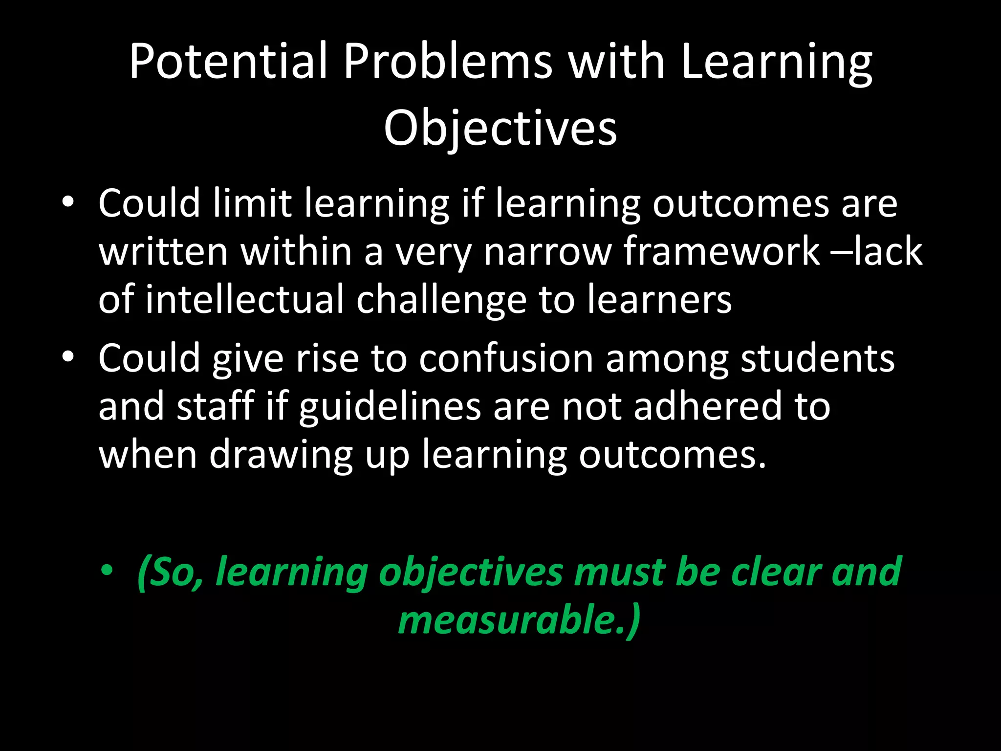 Potential Problems with Learning
               Objectives
• Could limit learning if learning outcomes are
  written within a very narrow framework –lack
  of intellectual challenge to learners
• Could give rise to confusion among students
  and staff if guidelines are not adhered to
  when drawing up learning outcomes.

  • (So, learning objectives must be clear and
                   measurable.)
 