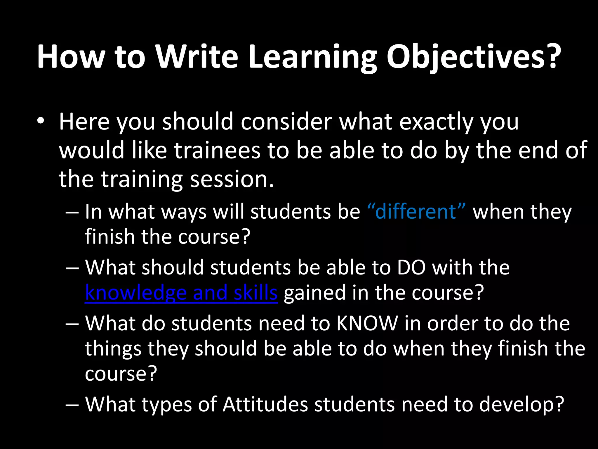 How to Write Learning Objectives?
• Here you should consider what exactly you
  would like trainees to be able to do by the end of
  the training session.
  – In what ways will students be “different” when they
    finish the course?
  – What should students be able to DO with the
    knowledge and skills gained in the course?
  – What do students need to KNOW in order to do the
    things they should be able to do when they finish the
    course?
  – What types of Attitudes students need to develop?
 