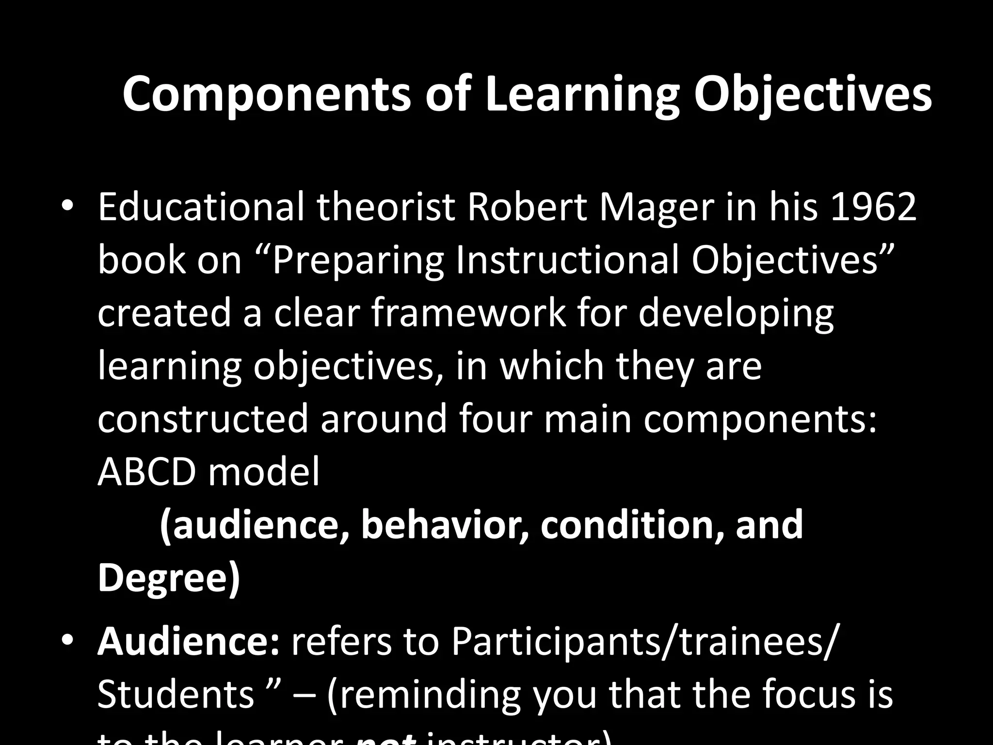 Components of Learning Objectives
• Educational theorist Robert Mager in his 1962
  book on “Preparing Instructional Objectives”
  created a clear framework for developing
  learning objectives, in which they are
  constructed around four main components:
  ABCD model
      (audience, behavior, condition, and
  Degree)
• Audience: refers to Participants/trainees/
  Students ” – (reminding you that the focus is
 