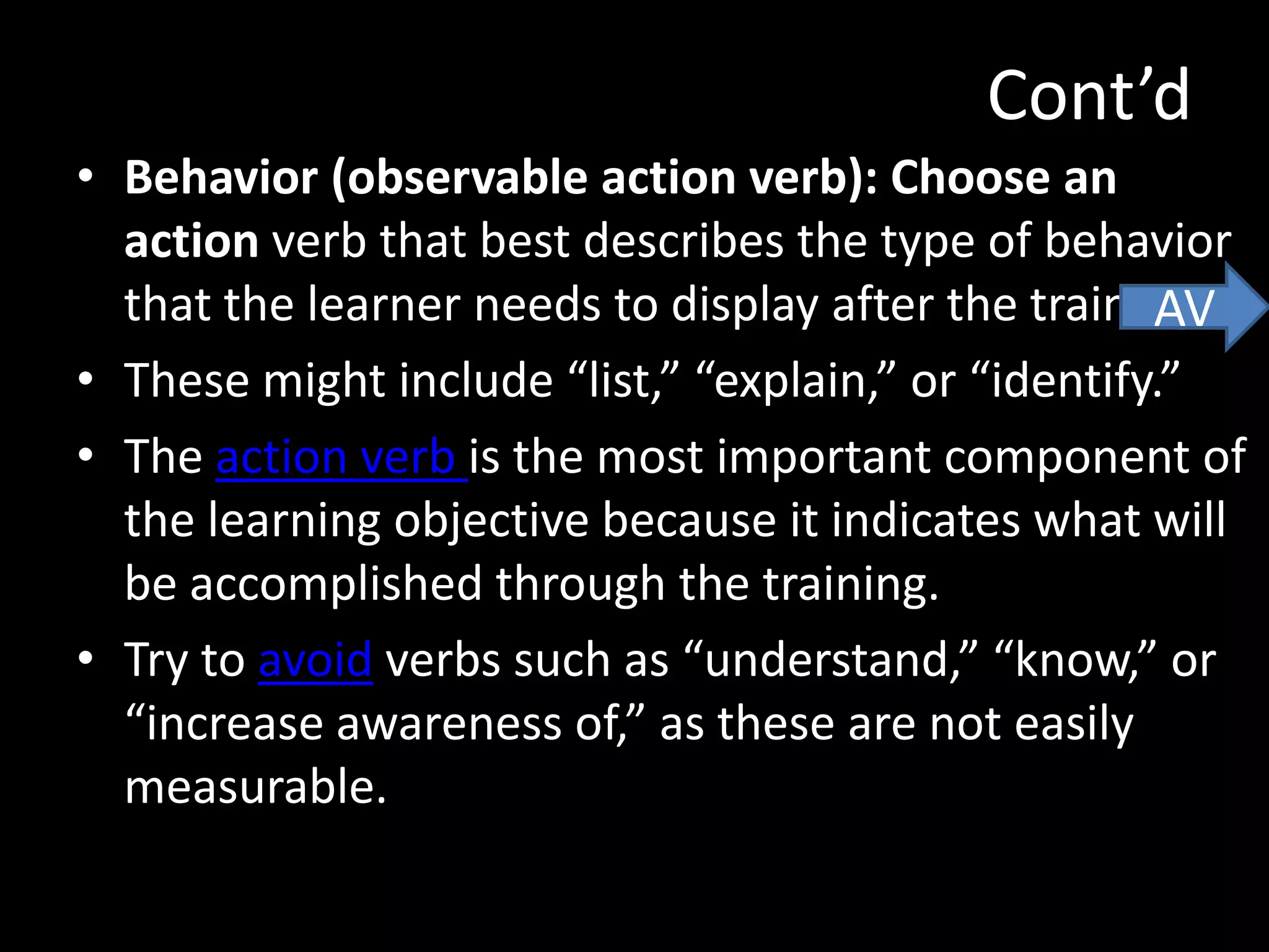 Cont’d
• Behavior (observable action verb): Choose an
  action verb that best describes the type of behavior
  that the learner needs to display after the training.
                                                     AV
• These might include “list,” “explain,” or “identify.”
• The action verb is the most important component of
  the learning objective because it indicates what will
  be accomplished through the training.
• Try to avoid verbs such as “understand,” “know,” or
  “increase awareness of,” as these are not easily
  measurable.
 
