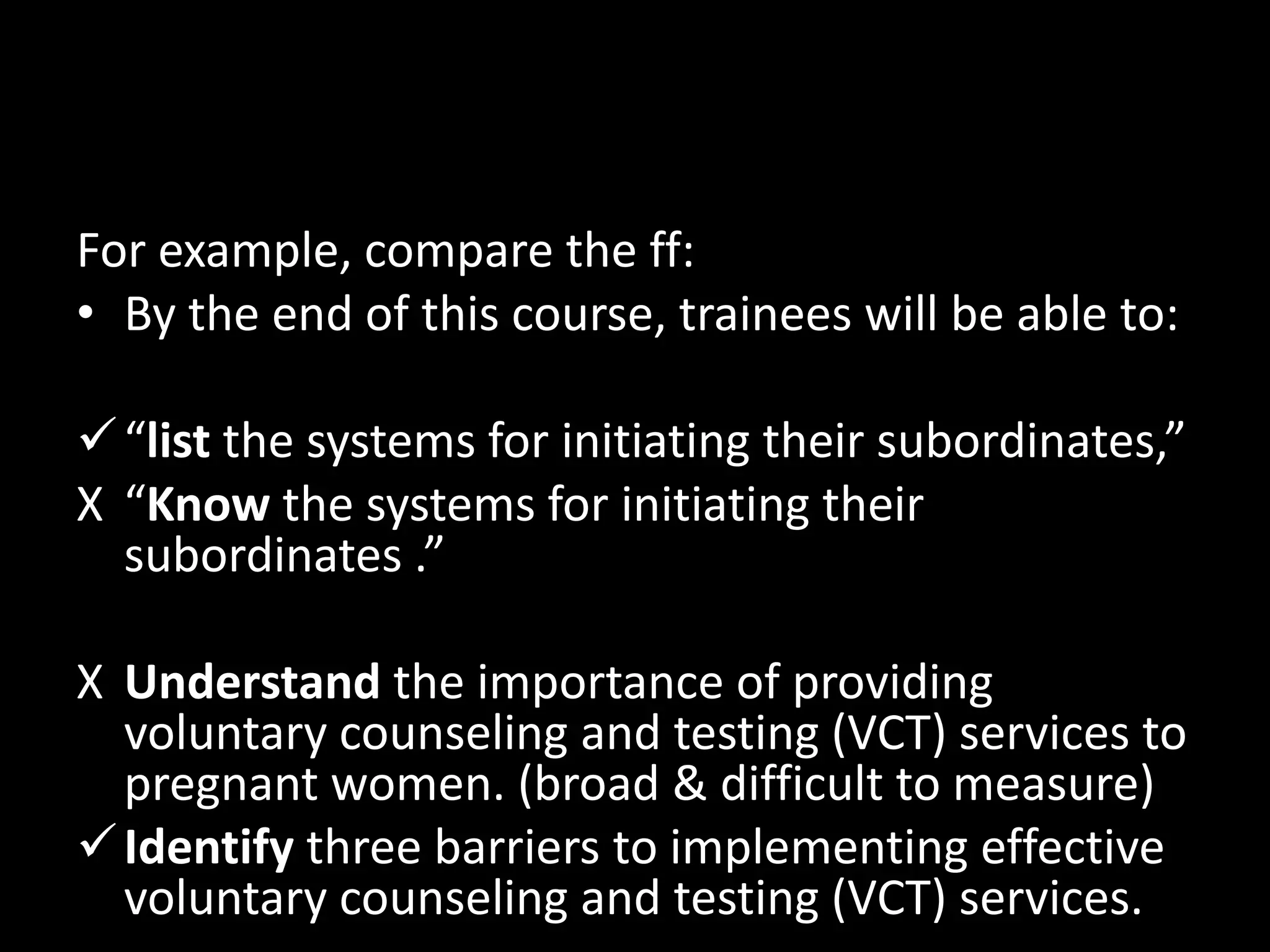 For example, compare the ff:
• By the end of this course, trainees will be able to:

 “list the systems for initiating their subordinates,”
X “Know the systems for initiating their
  subordinates .”

X Understand the importance of providing
  voluntary counseling and testing (VCT) services to
  pregnant women. (broad & difficult to measure)
 Identify three barriers to implementing effective
  voluntary counseling and testing (VCT) services.
 