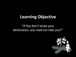 Learning Objective
      “If You don’t know your
destination, any road can take you?”
 
