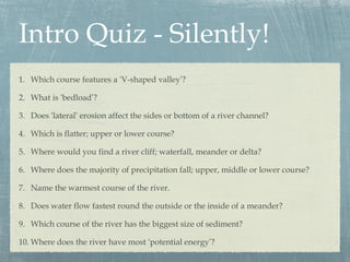 Intro Quiz - Silently!
1. Which course features a ‘V-shaped valley’?
2. What is ‘bedload’?
3. Does ‘lateral’ erosion affect the sides or bottom of a river channel?
4. Which is flatter; upper or lower course?
5. Where would you find a river cliff; waterfall, meander or delta?
6. Where does the majority of precipitation fall; upper, middle or lower course?
7. Name the warmest course of the river.
8. Does water flow fastest round the outside or the inside of a meander?
9. Which course of the river has the biggest size of sediment?
10. Where does the river have most ‘potential energy’?

 