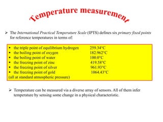  The International Practical Temperature Scale (IPTS) defines six primary fixed points
for reference temperatures in terms of:
 the triple point of equilibrium hydrogen 259.34°C
 the boiling point of oxygen 182.962°C
 the boiling point of water 100.0°C
 the freezing point of zinc 419.58°C
 the freezing point of silver 961.93°C
 the freezing point of gold 1064.43°C
(all at standard atmospheric pressure)
 Temperature can be measured via a diverse array of sensors. All of them infer
temperature by sensing some change in a physical characteristic.
 