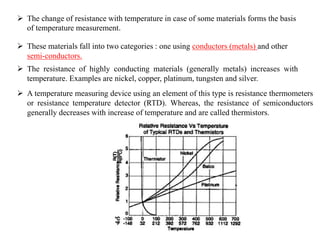 The change of resistance with temperature in case of some materials forms the basis
of temperature measurement.
 These materials fall into two categories : one using conductors (metals) and other
semi-conductors.
 The resistance of highly conducting materials (generally metals) increases with
temperature. Examples are nickel, copper, platinum, tungsten and silver.
 A temperature measuring device using an element of this type is resistance thermometers
or resistance temperature detector (RTD). Whereas, the resistance of semiconductors
generally decreases with increase of temperature and are called thermistors.
 