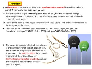 A thermistor is similar to an RTD, but a semiconductor material is used instead of a
metal. A thermistor is a solid state device.
Thermistors
 A thermistor has larger sensitivity than does an RTD, but the resistance change
with temperature is nonlinear, and therefore temperature must be calibrated with
respect to resistance.
 Thermistors are labeled by their resistance at 25oC. For example, two popular
thermistors are type 2252 (2252 Ω at 25oC) and type 5000 (5000 Ω at 25oC)
 The upper temperature limit of thermistors
is typically lower than that of RTDs. In fact,
the maximum temperature of operation is
sometimes only 100oC to 200oC for a typical
commercial thermistor. However,
thermistors have greater sensitivity and are
typically more accurate than RTDs or
thermocouples.
 Thermistors usually have negative temperature coefficient, their resistance decreases as
the temperature increases.
 