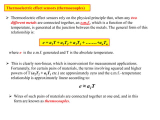 Thermoelectric effect sensors (thermocouples)
 Thermoelectric effect sensors rely on the physical principle that, when any two
different metals are connected together, an e.m.f., which is a function of the
temperature, is generated at the junction between the metals. The general form of this
relationship is:
e = a1T + a2T2 + a3T3 + ……..+anTn
where e is the e.m.f. generated and T is the absolute temperature.
 This is clearly non-linear, which is inconvenient for measurement applications.
Fortunately, for certain pairs of materials, the terms involving squared and higher
powers of T (a2T2 + a3T3 etc.) are approximately zero and the e.m.f.–temperature
relationship is approximately linear according to:
e ≈ a1T
 Wires of such pairs of materials are connected together at one end, and in this
form are known as thermocouples.
 