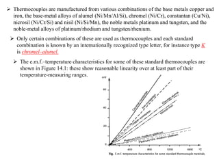  Thermocouples are manufactured from various combinations of the base metals copper and
iron, the base-metal alloys of alumel (Ni/Mn/Al/Si), chromel (Ni/Cr), constantan (Cu/Ni),
nicrosil (Ni/Cr/Si) and nisil (Ni/Si/Mn), the noble metals platinum and tungsten, and the
noble-metal alloys of platinum/rhodium and tungsten/rhenium.
 Only certain combinations of these are used as thermocouples and each standard
combination is known by an internationally recognized type letter, for instance type K
is chromel–alumel.
 The e.m.f.–temperature characteristics for some of these standard thermocouples are
shown in Figure 14.1: these show reasonable linearity over at least part of their
temperature-measuring ranges.
 