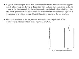  A typical thermocouple, made from one chromel wire and one constantan(a copper–
nickel alloy) wire, is shown in Figure(a). For analysis purposes, it is useful to
represent the thermocouple by its equivalent electrical circuit, shown in Figure (b).
The e.m.f. generated at the point where the different wires are connected together is
represented by a voltage source, E1, and the point is known as the hot junction.
 The e.m.f. generated at the hot junction is measured at the open ends of the
thermocouple, which is known as the reference junction.
 