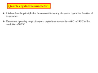 Quartz crystal thermometer
 It is based on the principle that the resonant frequency of a quartz crystal is a function of
temperature
 The normal operating range of a quartz crystal thermometer is – 40oC to 230oC with a
resolution of 0.1oC.
 