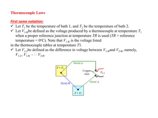 Thermocouple Laws
First some notation:
 Let T1 be the temperature of bath 1, and T2 be the temperature of bath 2.
 Let V1-Rbe defined as the voltage produced by a thermocouple at temperature T1
when a proper reference junction at temperature TR is used (TR = reference
temperature = 0oC). Note that V1-R is the voltage listed
in the thermocouple tables at temperature T1.
 Let V1-2be defined as the difference in voltage between V1-Rand V2-R, namely,
V1-2= V1-R - V2-R.
 