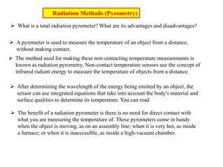  What is a total radiation pyrometer? What are its advantages and disadvantages?
 A pyrometer is used to measure the temperature of an object from a distance,
without making contact.
 The method used for making these non-contacting temperature measurements is
known as radiation pyrometry. Non-contact temperature sensors use the concept of
infrared radiant energy to measure the temperature of objects from a distance.
 After determining the wavelength of the energy being emitted by an object, the
sensor can use integrated equations that take into account the body's material and
surface qualities to determine its temperature. You can read
 The benefit of a radiation pyrometer is there is no need for direct contact with
what you are measuring the temperature of. These pyrometers come in handy
when the object is moving, as on an assembly line; when it is very hot, as inside
a furnace; or when it is inaccessible, as inside a high-vacuum chamber.
Radiation Methods (Pyrometry)
 