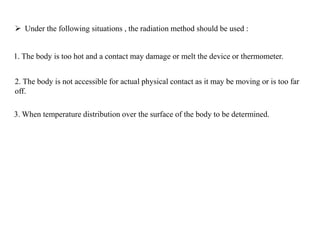  Under the following situations , the radiation method should be used :
1. The body is too hot and a contact may damage or melt the device or thermometer.
2. The body is not accessible for actual physical contact as it may be moving or is too far
off.
3. When temperature distribution over the surface of the body to be determined.
 