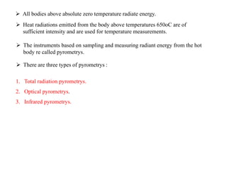  All bodies above absolute zero temperature radiate energy.
 Heat radiations emitted from the body above temperatures 650oC are of
sufficient intensity and are used for temperature measurements.
 The instruments based on sampling and measuring radiant energy from the hot
body re called pyrometrys.
 There are three types of pyrometrys :
1. Total radiation pyrometrys.
2. Optical pyrometrys.
3. Infrared pyrometrys.
 