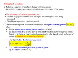 o Radiative properties of an object change with temperature.
o So, radiative properties are measured to infer the temperature of the object.
Principle of operation:
o The advantages of radiative pyrometry are:
 There is no physical contact with the object whose temperature is being
measured.
 Very high temperatures can be measured.
 